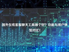 国外在线客服聊天工具哪个好？功能与用户体验对比！