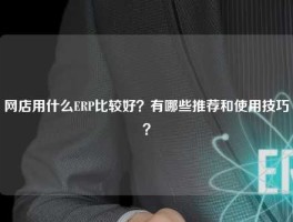网店用什么ERP比较好？有哪些推荐和使用技巧？