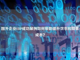 国外企业ERP成功案例如何帮助提升效率和降低成本？