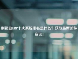 制造业ERP十大系统排名是什么？获取最新邮件资讯！