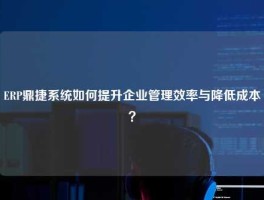 ERP鼎捷系统如何提升企业管理效率与降低成本？
