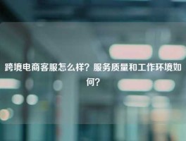 跨境电商客服怎么样？服务质量和工作环境如何？