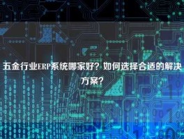 五金行业ERP系统哪家好？如何选择合适的解决方案？