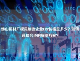 佛山铝材厂模具制造企业ERP价格是多少？如何选择合适的解决方案？
