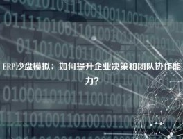 ERP沙盘模拟：如何提升企业决策和团队协作能力？