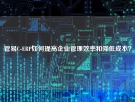 管易C-ERP如何提高企业管理效率和降低成本？