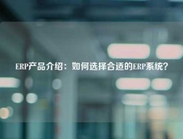 ERP产品介绍：如何选择合适的ERP系统？