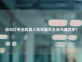 自动打电话机器人如何提升企业沟通效率？