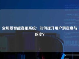 全场景智能客服系统：如何提升用户满意度与效率？