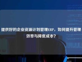 提供好的企业资源计划管理ERP，如何提升管理效率与降低成本？