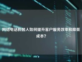 网络电话机器人如何提升客户服务效率和降低成本？