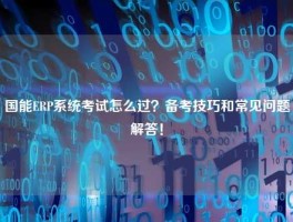 国能ERP系统考试怎么过？备考技巧和常见问题解答！