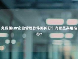 免费版ERP企业管理软件哪种好？有哪些实用推荐？