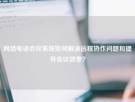 网络电话会议系统如何解决远程协作问题和提升会议效率？