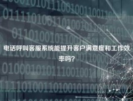 电话呼叫客服系统能提升客户满意度和工作效率吗？