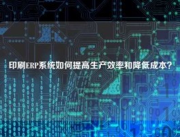 印刷ERP系统如何提高生产效率和降低成本？