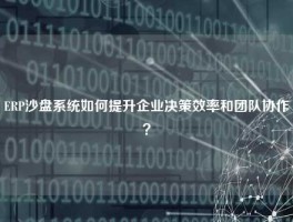 ERP沙盘系统如何提升企业决策效率和团队协作？