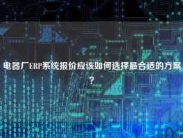 电器厂ERP系统报价应该如何选择最合适的方案？