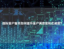 国际客户服务如何提升客户满意度和忠诚度？