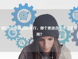 国内ERP软件品牌排行，哪个更适合中小企业使用？