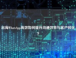 出海WhatsApp高效如何提升沟通效率与客户转化？