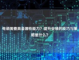 电销需要具备哪些能力？提升业绩的技巧与策略是什么？