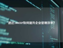 速达7000ERP如何提升企业管理效率？