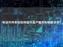 电话外呼系统如何提升客户服务和销售效率？