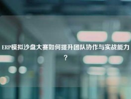 ERP模拟沙盘大赛如何提升团队协作与实战能力？