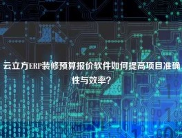 云立方ERP装修预算报价软件如何提高项目准确性与效率？