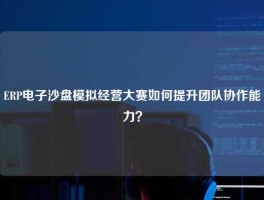 ERP电子沙盘模拟经营大赛如何提升团队协作能力？