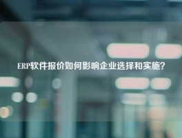 ERP软件报价如何影响企业选择和实施？