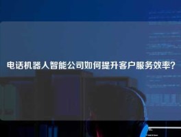 电话机器人智能公司如何提升客户服务效率？