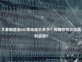 太原制造业ERP系统报价多少？有哪些性价比高的选项？