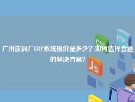 广州皮具厂ERP系统报价是多少？如何选择合适的解决方案？