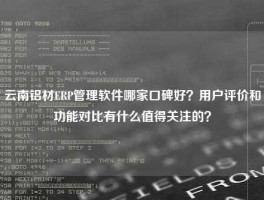 云南铝材ERP管理软件哪家口碑好？用户评价和功能对比有什么值得关注的？