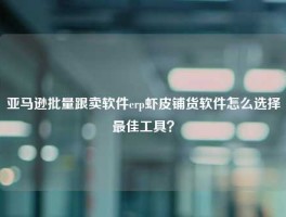 亚马逊批量跟卖软件erp虾皮铺货软件怎么选择最佳工具？