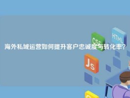 海外私域运营如何提升客户忠诚度与转化率？