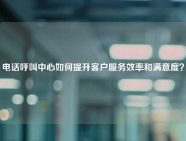 电话呼叫中心如何提升客户服务效率和满意度？
