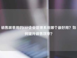 销售跟单用的ERP企业管理系统哪个最好用？如何提升销售效率？