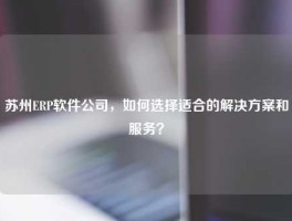 苏州ERP软件公司，如何选择适合的解决方案和服务？