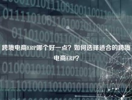 跨境电商ERP哪个好一点？如何选择适合的跨境电商ERP？