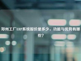 郑州工厂ERP系统报价是多少，功能与优势有哪些？