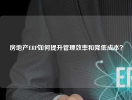 房地产ERP如何提升管理效率和降低成本？