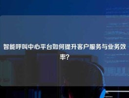 智能呼叫中心平台如何提升客户服务与业务效率？