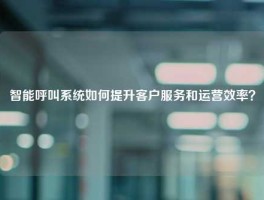 智能呼叫系统如何提升客户服务和运营效率？
