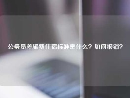 公务员差旅费住宿标准是什么？如何报销？