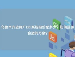 乌鲁木齐皮具厂ERP系统报价是多少？如何选择合适的方案？