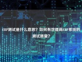ERP测试是什么意思？如何有效提高ERP系统的测试质量？
