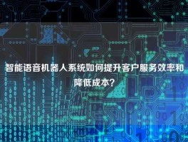 智能语音机器人系统如何提升客户服务效率和降低成本？
